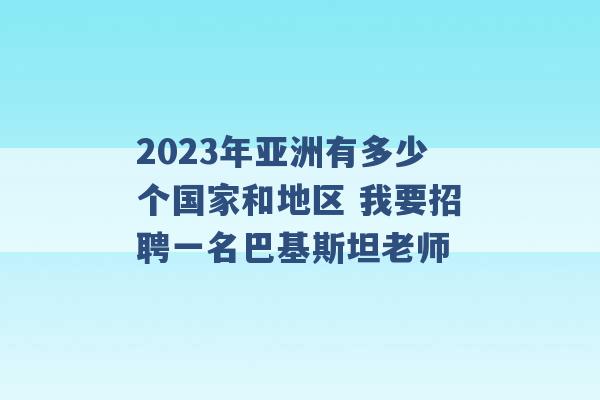 2023年亚洲有多少个国家和地区 我要招聘一名巴基斯坦老师 -第1张图片-电信联通移动号卡网