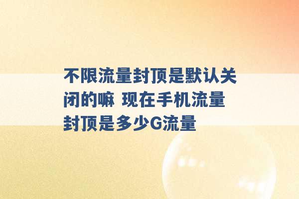 不限流量封顶是默认关闭的嘛 现在手机流量封顶是多少G流量 -第1张图片-电信联通移动号卡网