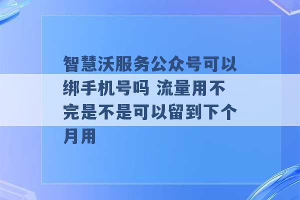 智慧沃服务公众号可以绑手机号吗 流量用不完是不是可以留到下个月用 -第1张图片-电信联通移动号卡网