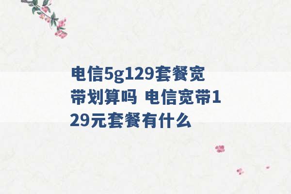 电信5g129套餐宽带划算吗 电信宽带129元套餐有什么 -第1张图片-电信联通移动号卡网