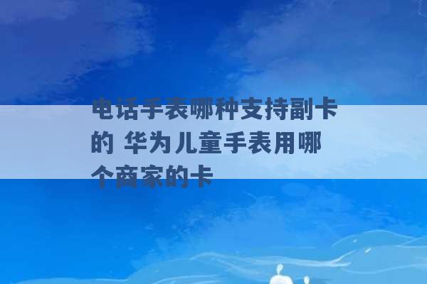 电话手表哪种支持副卡的 华为儿童手表用哪个商家的卡 -第1张图片-电信联通移动号卡网