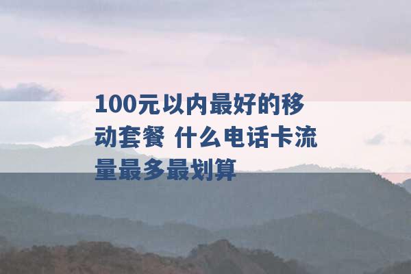 100元以内最好的移动套餐 什么电话卡流量最多最划算 -第1张图片-电信联通移动号卡网