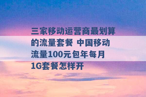 三家移动运营商最划算的流量套餐 中国移动流量100元包年每月1G套餐怎样开 -第1张图片-电信联通移动号卡网