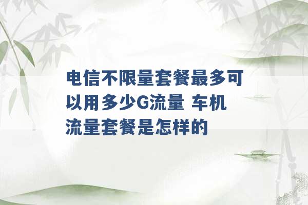 电信不限量套餐最多可以用多少G流量 车机流量套餐是怎样的 -第1张图片-电信联通移动号卡网