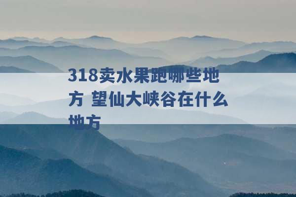 318卖水果跑哪些地方 望仙大峡谷在什么地方 -第1张图片-电信联通移动号卡网