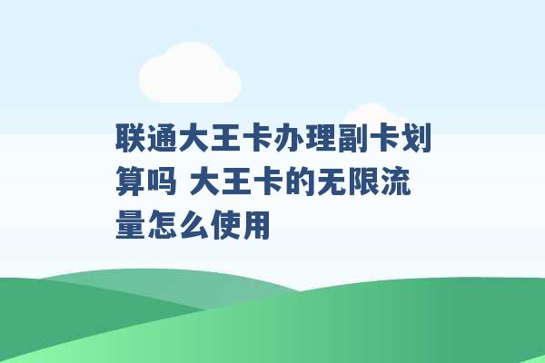 联通大王卡办理副卡划算吗 大王卡的无限流量怎么使用 -第1张图片-电信联通移动号卡网