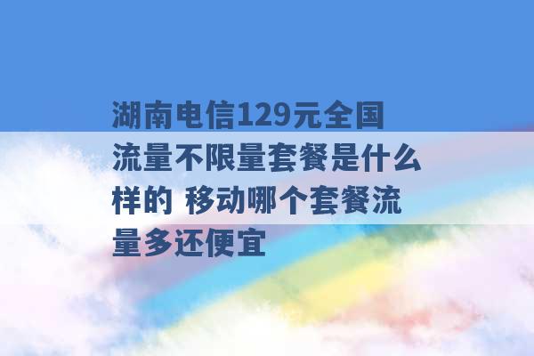 湖南电信129元全国流量不限量套餐是什么样的 移动哪个套餐流量多还便宜 -第1张图片-电信联通移动号卡网