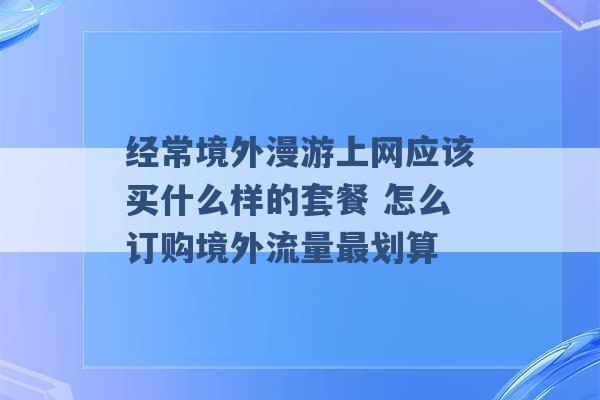 经常境外漫游上网应该买什么样的套餐 怎么订购境外流量最划算 -第1张图片-电信联通移动号卡网