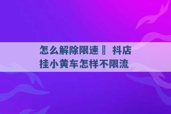 怎么解除限速  抖店挂小黄车怎样不限流 -第1张图片-电信联通移动号卡网