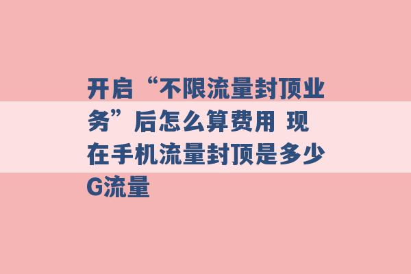 开启“不限流量封顶业务”后怎么算费用 现在手机流量封顶是多少G流量 -第1张图片-电信联通移动号卡网