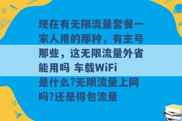 现在有无限流量套餐一家人用的那种，有主号那些，这无限流量外省能用吗 车载WiFi是什么?无限流量上网吗?还是得包流量 -第1张图片-电信联通移动号卡网