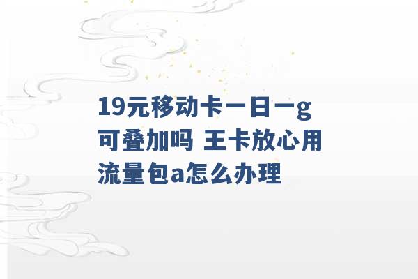 19元移动卡一日一g可叠加吗 王卡放心用流量包a怎么办理 -第1张图片-电信联通移动号卡网