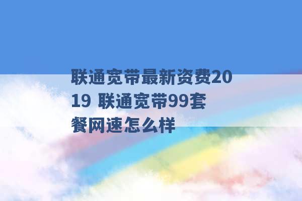 联通宽带最新资费2019 联通宽带99套餐网速怎么样 -第1张图片-电信联通移动号卡网