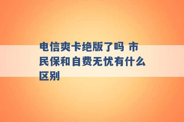 电信爽卡绝版了吗 市民保和自费无忧有什么区别 -第1张图片-电信联通移动号卡网