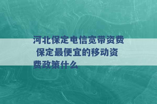 河北保定电信宽带资费 保定最便宜的移动资费政策什么 -第1张图片-电信联通移动号卡网