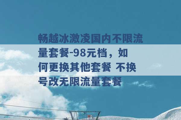 畅越冰激凌国内不限流量套餐-98元档，如何更换其他套餐 不换号改无限流量套餐 -第1张图片-电信联通移动号卡网