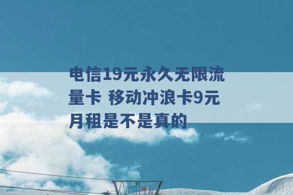 电信19元永久无限流量卡 移动冲浪卡9元月租是不是真的 -第1张图片-电信联通移动号卡网