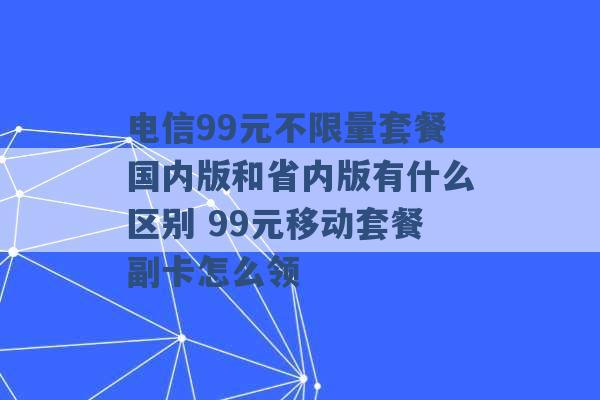 电信99元不限量套餐国内版和省内版有什么区别 99元移动套餐副卡怎么领 -第1张图片-电信联通移动号卡网