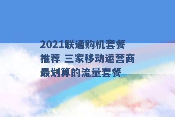 2021联通购机套餐推荐 三家移动运营商最划算的流量套餐 -第1张图片-电信联通移动号卡网