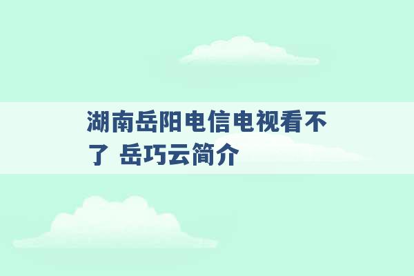 湖南岳阳电信电视看不了 岳巧云简介 -第1张图片-电信联通移动号卡网