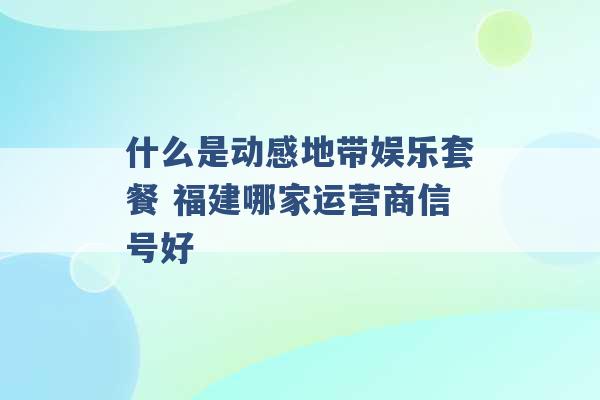 什么是动感地带娱乐套餐 福建哪家运营商信号好 -第1张图片-电信联通移动号卡网