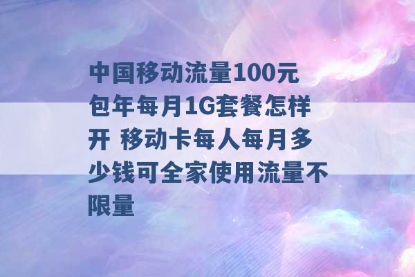 中国移动流量100元包年每月1G套餐怎样开 移动卡每人每月多少钱可全家使用流量不限量 -第1张图片-电信联通移动号卡网