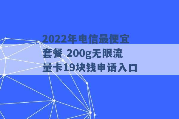 2022年电信最便宜套餐 200g无限流量卡19块钱申请入口 -第1张图片-电信联通移动号卡网