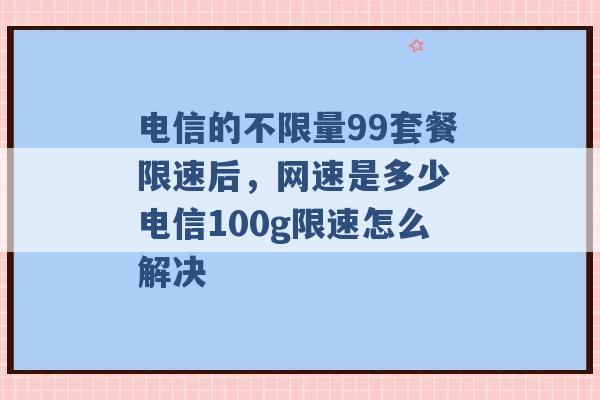 电信的不限量99套餐限速后，网速是多少 电信100g限速怎么解决 -第1张图片-电信联通移动号卡网