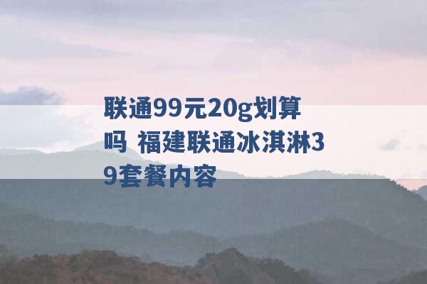 联通99元20g划算吗 福建联通冰淇淋39套餐内容 -第1张图片-电信联通移动号卡网