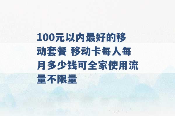 100元以内最好的移动套餐 移动卡每人每月多少钱可全家使用流量不限量 -第1张图片-电信联通移动号卡网