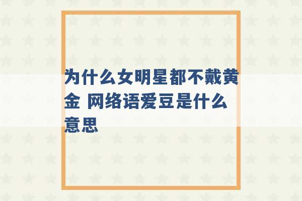 为什么女明星都不戴黄金 网络语爱豆是什么意思 -第1张图片-电信联通移动号卡网