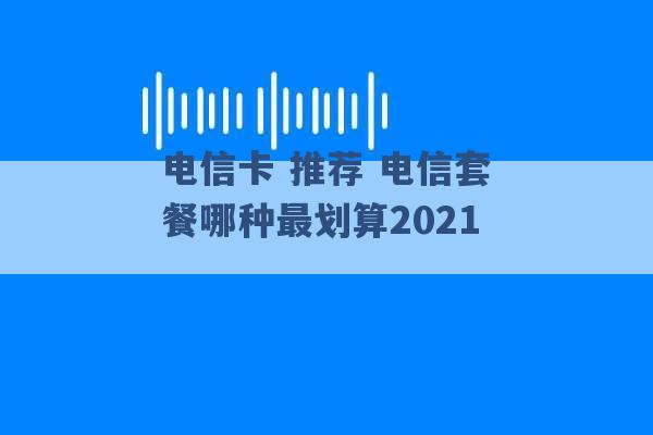 电信卡 推荐 电信套餐哪种最划算2021 -第1张图片-电信联通移动号卡网