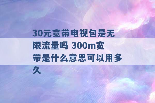 30元宽带电视包是无限流量吗 300m宽带是什么意思可以用多久 -第1张图片-电信联通移动号卡网