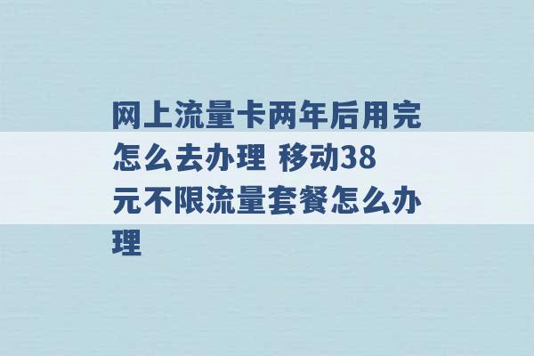 网上流量卡两年后用完怎么去办理 移动38元不限流量套餐怎么办理 -第1张图片-电信联通移动号卡网