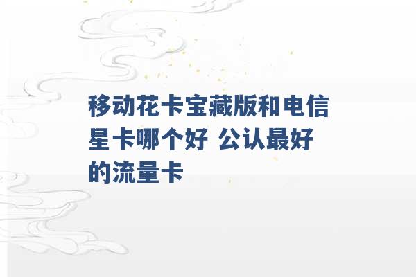 移动花卡宝藏版和电信星卡哪个好 公认最好的流量卡 -第1张图片-电信联通移动号卡网