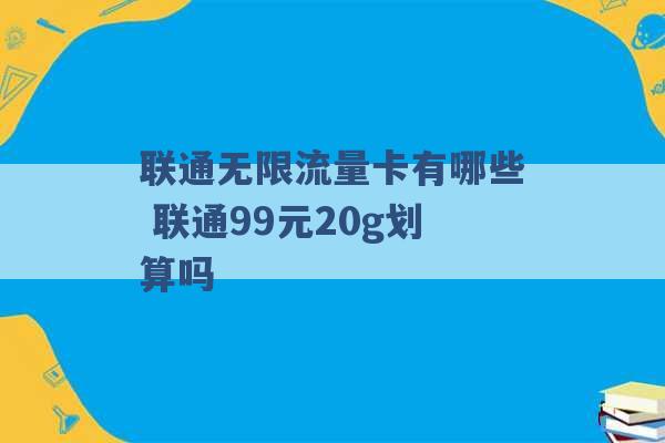 联通无限流量卡有哪些 联通99元20g划算吗 -第1张图片-电信联通移动号卡网