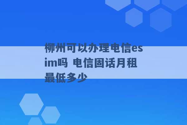 柳州可以办理电信esim吗 电信固话月租最低多少 -第1张图片-电信联通移动号卡网