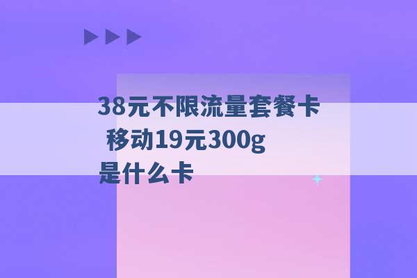 38元不限流量套餐卡 移动19元300g是什么卡 -第1张图片-电信联通移动号卡网