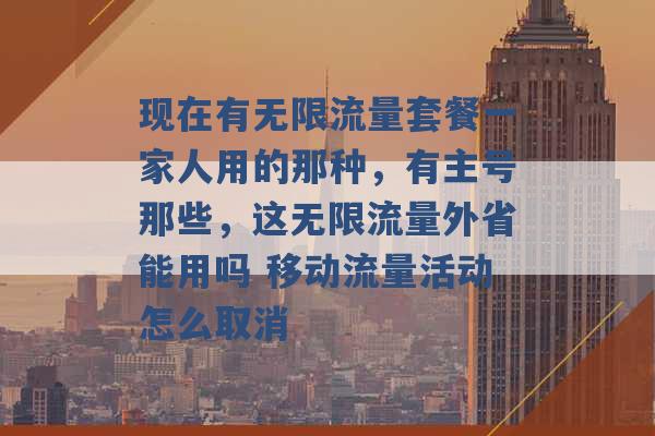 现在有无限流量套餐一家人用的那种，有主号那些，这无限流量外省能用吗 移动流量活动怎么取消 -第1张图片-电信联通移动号卡网