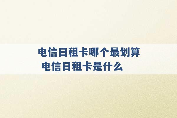 电信日租卡哪个最划算 电信日租卡是什么 -第1张图片-电信联通移动号卡网