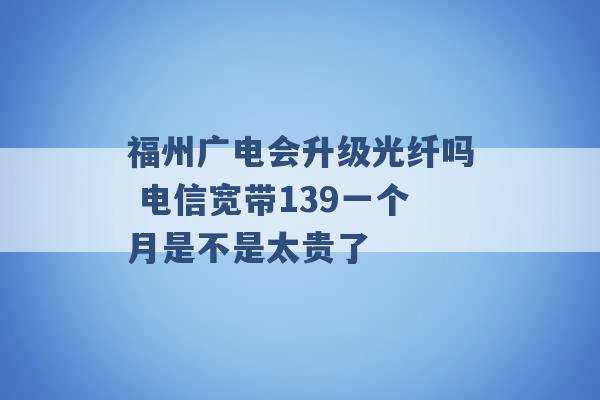 福州广电会升级光纤吗 电信宽带139一个月是不是太贵了 -第1张图片-电信联通移动号卡网