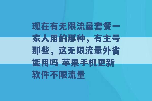 现在有无限流量套餐一家人用的那种，有主号那些，这无限流量外省能用吗 苹果手机更新软件不限流量 -第1张图片-电信联通移动号卡网