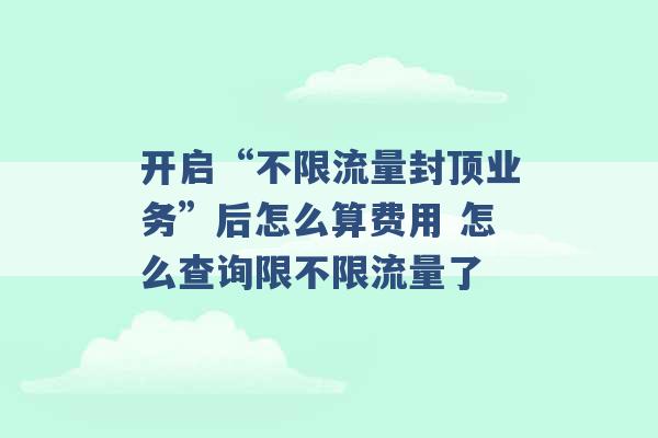 开启“不限流量封顶业务”后怎么算费用 怎么查询限不限流量了 -第1张图片-电信联通移动号卡网