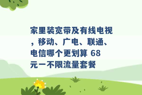 家里装宽带及有线电视，移动、广电、联通、电信哪个更划算 68元一不限流量套餐 -第1张图片-电信联通移动号卡网