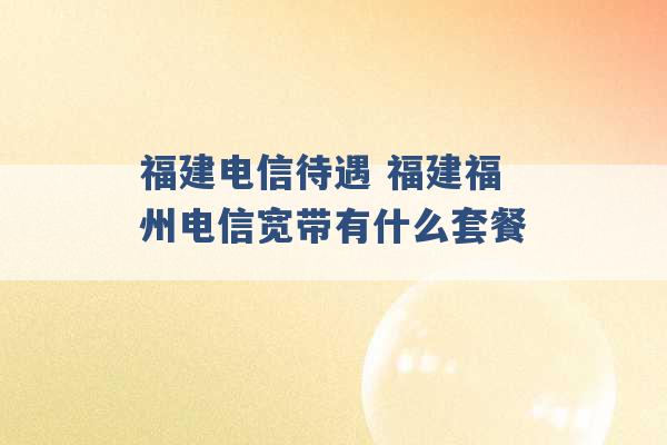 福建电信待遇 福建福州电信宽带有什么套餐 -第1张图片-电信联通移动号卡网