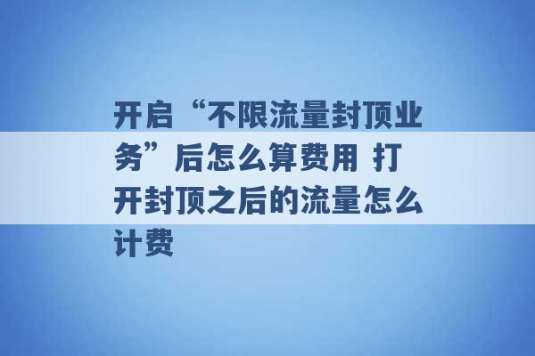 开启“不限流量封顶业务”后怎么算费用 打开封顶之后的流量怎么计费 -第1张图片-电信联通移动号卡网