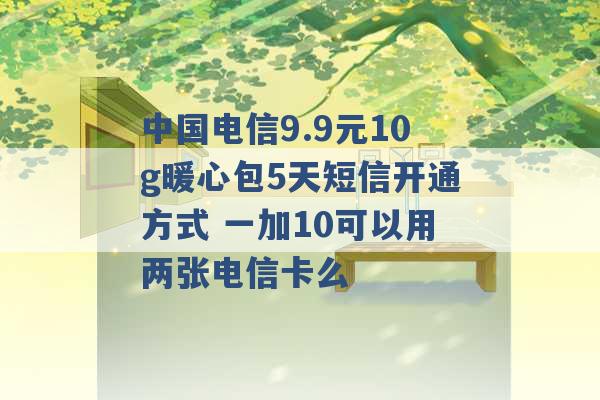 中国电信9.9元10g暖心包5天短信开通方式 一加10可以用两张电信卡么 -第1张图片-电信联通移动号卡网