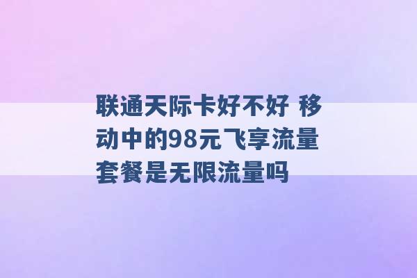 联通天际卡好不好 移动中的98元飞享流量套餐是无限流量吗 -第1张图片-电信联通移动号卡网