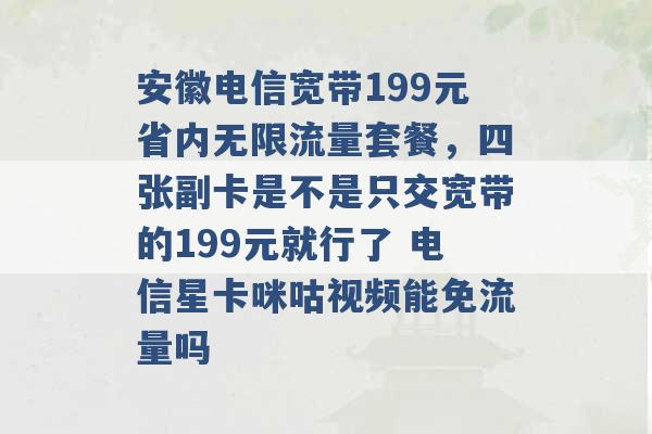 安徽电信宽带199元省内无限流量套餐，四张副卡是不是只交宽带的199元就行了 电信星卡咪咕视频能免流量吗 -第1张图片-电信联通移动号卡网