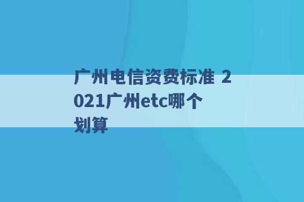 广州电信资费标准 2021广州etc哪个划算 -第1张图片-电信联通移动号卡网